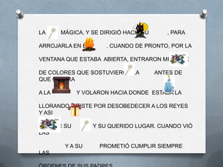 LA     MÁGICA, Y SE DIRIGIÓ HACIA SU      , PARA

ARROJARLA EN EL       . CUANDO DE PRONTO, POR LA

VENTANA QUE ESTABA ABIERTA, ENTRARON MILES DE

DE COLORES QUE SOSTUVIERON LA          ANTES DE
QUE CAYERA

A LA        Y VOLARON HACIA DONDE ESTABA LA

LLORANDO, TRISTE POR DESOBEDECER A LOS REYES
Y ASI

PERDER SU         Y SU QUERIDO LUGAR. CUANDO VIÓ
LAS

        Y A SU      PROMETIÓ CUMPLIR SIEMPRE
LAS
 