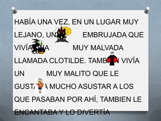 HABÍA UNA VEZ, EN UN LUGAR MUY
LEJANO, UNA     EMBRUJADA QUE
VIVÍA UNA     MUY MALVADA
LLAMADA CLOTILDE. TAMBIÉN VIVÍA
UN      MUY MALITO QUE LE
GUSTABA MUCHO ASUSTAR A LOS
QUE PASABAN POR AHÍ, TAMBIEN LE
ENCANTABA Y LO DIVERTÍA
 