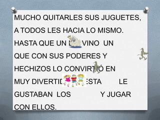 MUCHO QUITARLES SUS JUGUETES,
A TODOS LES HACIA LO MISMO.
HASTA QUE UN DÍA VINO UN
QUE CON SUS PODERES Y
HECHIZOS LO CONVIRTIÓ EN
MUY DIVERTIDA Y A ESTA     LE
GUSTABAN LOS         Y JUGAR
CON ELLOS.
 