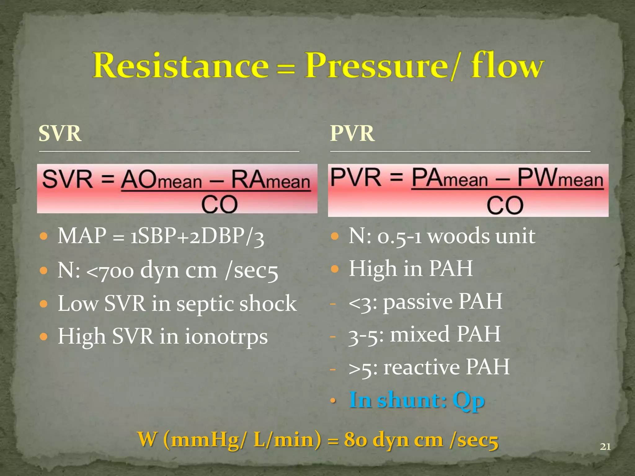 SVR
 N: 0.5-1 woods unit
 High in PAH
- <3: passive PAH
- 3-5: mixed PAH
- >5: reactive PAH
• In shunt: Qp
PVR
 MAP = 1SBP+2DBP/3
 N: <700 dyn cm /sec5
 Low SVR in septic shock
 High SVR in ionotrps
W (mmHg/ L/min) = 80 dyn cm /sec5 21
 