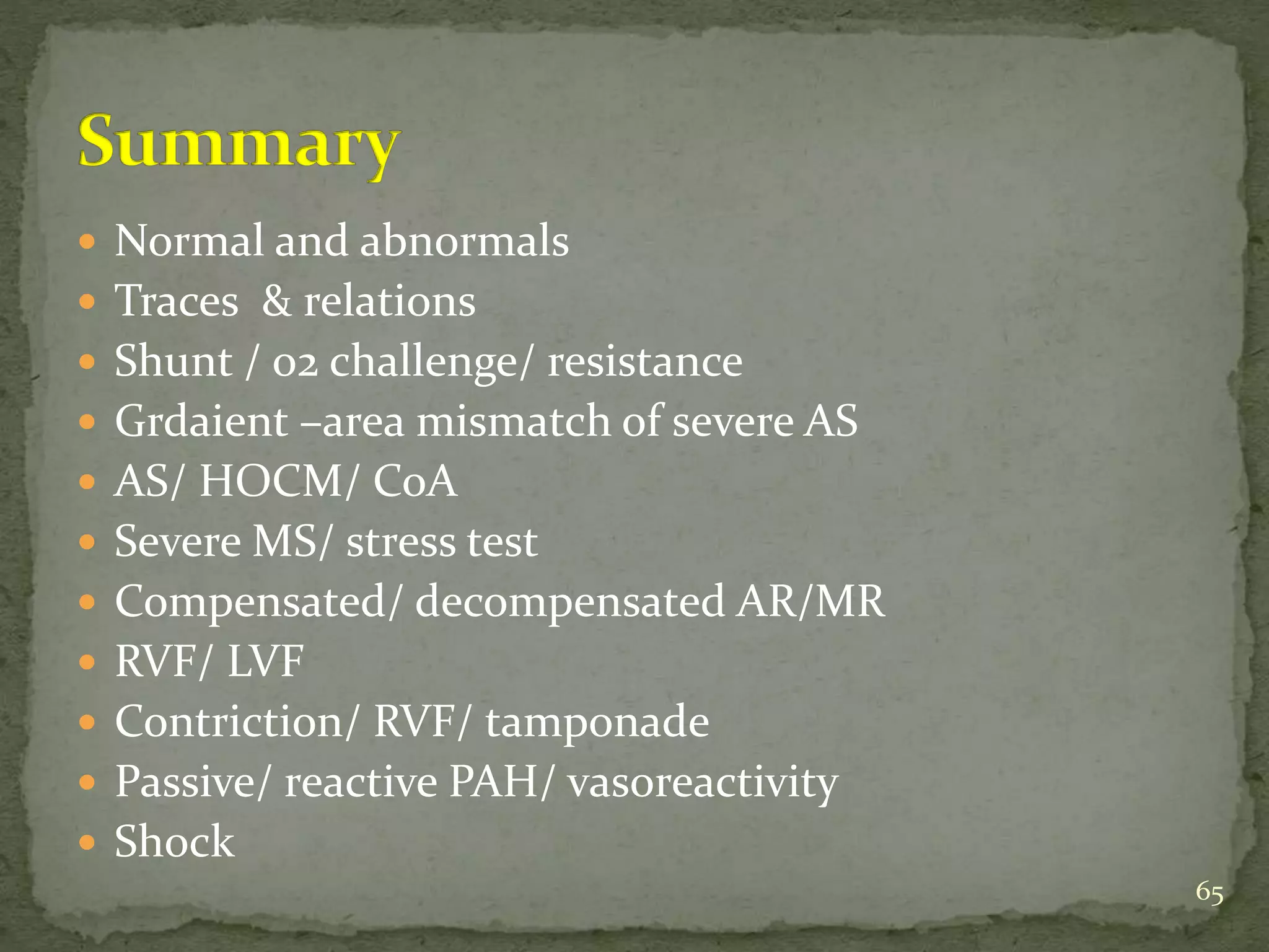  Normal and abnormals
 Traces & relations
 Shunt / o2 challenge/ resistance
 Grdaient –area mismatch of severe AS
 AS/ HOCM/ CoA
 Severe MS/ stress test
 Compensated/ decompensated AR/MR
 RVF/ LVF
 Contriction/ RVF/ tamponade
 Passive/ reactive PAH/ vasoreactivity
 Shock
65
 
