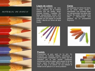 Llapis de colors La mina es compon de cera, resina i pigment. De la mateixa manera que els grafits, tenen diverses dureses i qualitats. Els llapis aquarel.lables conten amb una mina d’aquarel.la que un cop aplicada s’hi pot passar un pinzell mullat i diluir-la en forma de taca líquida. Pastels S’assemblen al guix, però no ho són. Es presenten en barretes sòlides, cilíndriques o quadrangulars, protegides per un paper que les embolica per la part central. S’apliquen directament sobre el paper, però aquest ha de ser porós i aspre. Es poden difuinar amb el dit, un cotó, un drap o un esfumí. Un cop enllestit el treball convé aplicar-hi un vernís protector. Ceres Es presenten en forma de barra. Hi ha ceres toves, dures i intermèdies. Les primeres solen ser més gruixudes i les altres més primes. Es poden mesclar entre elles o difuminar-les amb gasolina. És un procediment força brut. 