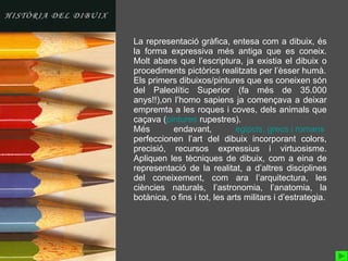 La representació gràfica, entesa com a dibuix, és la forma expressiva més antiga que es coneix. Molt abans que l’escriptura, ja existia el dibuix o procediments pictòrics realitzats per l’èsser humà. Els primers dibuixos/pintures que es coneixen són del Paleolític Superior (fa més de 35.000 anys!!),on l’homo sapiens ja començava a deixar empremta a les roques i coves, dels animals que caçava ( pintures  rupestres ). Més endavant,  egipcis ,  grecs  i  romans   perfeccionen l’art del dibuix incorporant colors, precisió, recursos expressius i virtuosisme. Apliquen les tècniques de dibuix, com a eina de representació de la realitat, a d’altres disciplines del coneixement, com ara l’arquitectura, les ciències naturals, l’astronomia, l’anatomia, la botànica, o fins i tot, les arts militars i d’estrategia. 