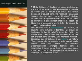 A l’Edat Mitjana s’introdueix el paper (gràcies als arabs, tot i ser una troballa xinesa) com a material de suport per la pintura i el dibuix. La facilitat d’obtenció d’aquest permetrà l’aparició i divulgació d’obres dibuixístiques com a il.lustració d’obres escrites, com a filigranes o com a tractats. El dibuix es comença a generalitzar gràcies al paper, als llibres i a la descoberta de la tinta i la pintura tal com es coneix en l’actualitat. Però no serà fins al  Renaixement  (s. XV-XVI) on aquests serà estudiat i teoritzat. El dibuix es deslligarà de l’àmbit religiós (com tot l’art) i els intel.lectuals i científics del moment en faran tractats per explicar com funciona. Els interessa mostrar i demostrar que la bellesa té un  canon . La natura, l’ésser humà, el món que els envolta són el model temàtic que fan servir per dibuixar. S’aconsegueixen avenços tècnics com la perspectiva linial, el joc de llum i ombres per donar volum als cossos, la perspectiva atmosfèrica o “sfumato”, la teoria dels plans... 