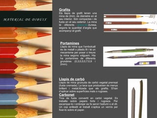 Grafits Els llapis de grafit tenen una mina de 2mm. de diàmetre en el seu interior. Són compactes i de fusta en el seu exterior. La mina té diferents  graus  de  duresa , segons la quantitat d’argila que acompanyi el grafit. Portamines Llapis de mina que l’embolcall és de metall o plàstic.fit i té un mecanisme per posar o treure la mina segons volguem. Hia ha portamines de diferents gruixàires (0,3;0,5;0,7;0,9 i 2mm). Llapis de carbó Llapis de mina gruixuda de carbó vegetal premsat (fusta cremada). La taca que produeixen és menys brillant i metal.litzada que els grafits. S’han d’aplicar sobre superfícies mats o rugoses. Carbonet Tros de fusta convertit en carbó vegetal. Es treballa sobre papers forts i rugosos. Per escampar-lo i ombrejar es fa servir l’esfumí o el dit. Un cop enllestit el treball s’aplica un vernís per fixar-lo sobre el paper. 