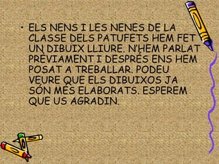 • ELS NENS I LES NENES DE LA
  CLASSE DELS PATUFETS HEM FET
  UN DIBUIX LLIURE. N’HEM PARLAT
  PRÈVIAMENT I DESPRÉS ENS HEM
  POSAT A TREBALLAR. PODEU
  VEURE QUE ELS DIBUIXOS JA
  SÓN MÉS ELABORATS. ESPEREM
  QUE US AGRADIN.
 