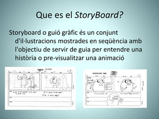 Que es el StoryBoard?
Storyboard o guió gràfic és un conjunt
d'il·lustracions mostrades en seqüència amb
l'objectiu de servir de guia per entendre una
història o pre-visualitzar una animació
 