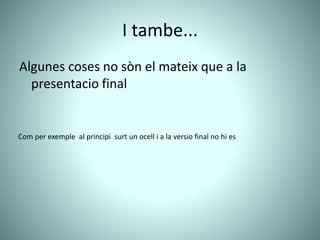 I tambe...
Algunes coses no sòn el mateix que a la
presentacio final
Com per exemple al principi surt un ocell i a la versio final no hi es
 