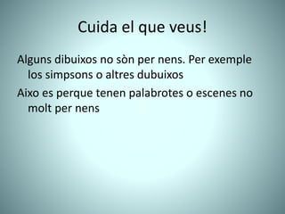 Cuida el que veus!
Alguns dibuixos no sòn per nens. Per exemple
los simpsons o altres dubuixos
Aixo es perque tenen palabrotes o escenes no
molt per nens
 