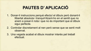 PAUTES D’ APLICACIÓ
1. Donar-li instruccions perquè efectuï el dibuix però donant-li
llibertat absoluta i tranquil·litzant-ho en el sentit que no
anem a posar-li nota i que no és important que el dibuix
sigui perfecte.
2. Controlar discretament al nen però sense que se senti molt
observat.
3. Una vegada acabat el dibuix mostrar interès pel treball
efectuat.

 