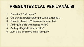 PREGUNTES CLAU PER L’ANÀLISI
1.
2.
3.
4.
5.
6.

On esteu? Què passa?
Qui és cada personatge (pare, mare, germà...)
Quin és el més bo? Quin és el menys bo?
Amb quin d'ells t'ho passes millor?
Amb qui t'agrada menys estar?
Quin d'ells està més trista i perquè?

 