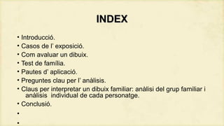 INDEX
• Introducció.
• Casos de l’ exposició.
• Com avaluar un dibuix.
• Test de família.
• Pautes d’ aplicació.
• Preguntes clau per l’ anàlisis.
• Claus per interpretar un dibuix familiar: anàlisi del grup familiar i
anàlisis individual de cada personatge.
• Conclusió.
•
•

 