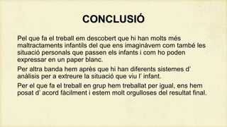CONCLUSIÓ
Pel que fa el treball em descobert que hi han molts més
maltractaments infantils del que ens imaginàvem com també les
situació personals que passen els infants i com ho poden
expressar en un paper blanc.
Per altra banda hem après que hi han diferents sistemes d’
anàlisis per a extreure la situació que viu l’ infant.
Per el que fa el treball en grup hem treballat per igual, ens hem
posat d’ acord fàcilment i estem molt orgulloses del resultat final.

 