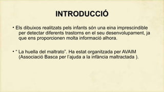 INTRODUCCIÓ
• Els dibuixos realitzats pels infants són una eina imprescindible
per detectar diferents trastorns en el seu desenvolupament, ja
que ens proporcionen molta informació alhora.
• “ La huella del maltrato”. Ha estat organitzada per AVAIM
(Associació Basca per l’ajuda a la infància maltractada ).

 