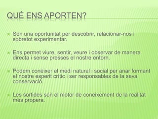 QUÈ ENS APORTEN?
 Són una oportunitat per descobrir, relacionar-nos i
sobretot experimentar.
 Ens permet viure, sentir, veure i observar de manera
directa i sense presses el nostre entorn.
 Podem conèixer el medi natural i social per anar formant
el nostre esperit crític i ser responsables de la seva
conservació.
 Les sortides són el motor de coneixement de la realitat
més propera.
 