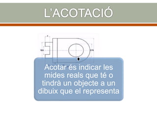 Acotar és indicar les
mides reals que té o
tindrà un objecte a un
dibuix que el representa
 