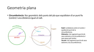 Geometria plana
• Circumferència: lloc geomètric dels punts del pla que equidisten d’un punt fix
(centre) i una distància igual al radi.
Radi: la distància entre el centre i
qualsevol punt de la
circumferència.
Diàmetre: tot segment que té els
seus extrems a la circumferència i
que passa pel centre.
Secant: tot segment que té els seus
extrems a la circumferència.
 