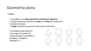 Geometria plana
• Polígons
• Un polígon és una figura geomètrica limitada per segments.
• Aquests segments s’anomenen costats i els vèrtex són els punts on
es troben els costats.
• L’angle és l’obertura que formen dos costats consecutius.
• Els polígons reben diferents
noms segons el nombre de
costats (triangle 3, quadrilàter 4,
pentàgon 5, hexàgon 6,
heptàgon 7...).
 