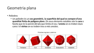 Geometria plana
• Poliedres
• Un poliedre és un cos geomètric, la superfície del qual es compon d’una
quantitat finita de polígons plans. Els seus elements notables són la cara o
faceta que és la porció del pla que limita el cos, l’aresta on es troben dues
cares i el vèrtex on es troben tres o més arestes.
 