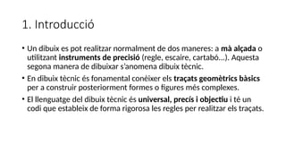 1. Introducció
• Un dibuix es pot realitzar normalment de dos maneres: a mà alçada o
utilitzant instruments de precisió (regle, escaire, cartabó...). Aquesta
segona manera de dibuixar s’anomena dibuix tècnic.
• En dibuix tècnic és fonamental conèixer els traçats geomètrics bàsics
per a construir posteriorment formes o figures més complexes.
• El llenguatge del dibuix tècnic és universal, precís i objectiu i té un
codi que estableix de forma rigorosa les regles per realitzar els traçats.
 