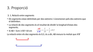 3. Proporció
3. 1. Relació entre segments
• Els segments estan delimitats per dos extrems i s’anomenen pels dos extrems que
el delimiten.
• La relació de dos segments és el resultat de dividir la longitud d’eixos dos
segments.
• Si AB = 5cm i A’B’=10 cm
La relació entre els dos segments és 0,5, és a dir, AB mesura la meitat que A’B’
 