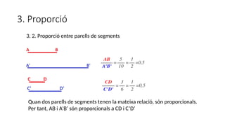 3. Proporció
Quan dos parells de segments tenen la mateixa relació, són proporcionals.
Per tant, AB i A’B’ són proporcionals a CD i C’D’
3. 2. Proporció entre parells de segments
 