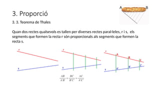 3. Proporció
3. 3. Teorema de Thales
Quan dos rectes qualsevols es tallen per diverses rectes paral·leles, r i s, els
segments que formen la recta r són proporcionals als segments que formen la
recta s.
 