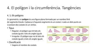 4. El polígon i la circumferència. Tangències
4. 1. Els polígons
En geometria, un polígon és una figura plana formada per un nombre finit
de segments lineals. Cadascun d'aquests segments és un costat, i cada un dels punts on
s'uneixen dos costats és un vèrtex.
• Tipus
• Regular: el polígon que té tots els
costats iguals i tots els angles iguals
• Irregular: El polígon que no té tots els
costats iguals o tots els angles iguals
• Classificació
• Segons el nombre de costats
 