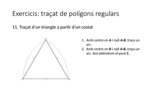 Exercicis: traçat de polígons regulars
11. Traçat d’un triangle a partir d’un costat
1. Amb centre en A i radi A-B, traça un
arc .
2. Amb centre en B i radi A-B, traça un
arc. Així obtindrem el punt C.
 