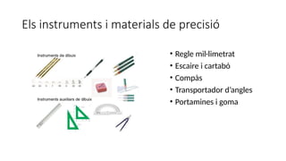 Els instruments i materials de precisió
• Regle mil·limetrat
• Escaire i cartabó
• Compàs
• Transportador d’angles
• Portamines i goma
 