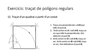 Exercicis: traçat de polígons regulars
12. Traçat d’un quadrat a partir d’un costat
1. Traça una perpendicular a A-B que
talle el punt A.
2. Amb centre en A i radi A-B, traça un
arc que talle la perpendicular. Així
obtenim el punt D.
3. Amb centre en D i radi A-B, traça un
arc. Amb centre en Bi radi A-B, traça
un arc. Així obtindrem el punt B.
 