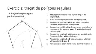 Exercicis: traçat de polígons regulars
1. Mitjançant mediatriu, obté el punt mitg M del
segment ab.
2. Traça una recta perpendicular a a-b pel punt b.
3. Amb centre en b i radi a-b, traça un arc que talle a
l’anterior perpendicular en el punt D.
4. Amb centre en M i radi M-D traça un arc que talle a la
prolongació del segment ab en Q. a-Q és la diagonal
del pentàgon.
5. Amb centre en a i radi a-Q traça un arc que talle amb
l’extensió de l’arc a-D en el vèrtex c.
6. Amb centre en c i radi a-b traça un arc que tallarà al
vèrtex anterior Q-c en d.
7. Fent centre en a i en d amb radi a-b s’obté el vèrtex e.
13. Traçat d’un pentàgon a
partir d’un costat
 