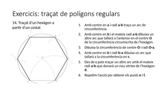 Exercicis: traçat de polígons regulars
1. Amb centre en a i radi a-b traça un arc de
circumferència.
2. Amb centre en b i el mateix radi a-b dibuixa un
altre arc que tallarà a l’anterior en el centre O
de la circumferència circumscrita de l’hexàgon.
3. Dibuixa la circumferència de centre O i radi O-a.
4. Amb centre en b i radi b-a dibuixa un arc que
tallarà a la circumferència en c.
5. Des de c pots traçar un altre arc amb el mateix
radi a-b que donarà un nou vèrtex de l’hexàgon
d.
6. Repetim l’acció per obtenir els punts e i f.
14. Traçat d’un hexàgon a
partir d’un costat
 