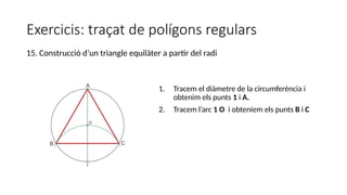Exercicis: traçat de polígons regulars
1. Tracem el diàmetre de la circumferència i
obtenim els punts 1 i A.
2. Tracem l’arc 1 O i obteníem els punts B i C
15. Construcció d’un triangle equilàter a partir del radi
 