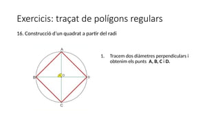 Exercicis: traçat de polígons regulars
1. Tracem dos diàmetres perpendiculars i
obtenim els punts A, B, C i D.
16. Construcció d’un quadrat a partir del radi
 