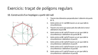 Exercicis: traçat de polígons regulars
1. Tracem dos diàmetres perpendiculars i obtenim els punts
A i 1.
2. Amb centre en 1 i radi O1 tracem un arc que talle la
circumferència.
3. Tracem una recta que passe pels dos talls de la recta i
obtindrem el punt M.
4. Amb centre en A i radi L7 tracem un arc que talle la
circumferència i obtindrem els punts B i G.
5. Amb centre en B i radi L7 tracem un arc que talle la
circumferència i obtindrem el punt C.
6. Amb centre en G i radi L7 tracem un arc que talle la
circumferència i obtindrem el punt F.
7. Amb centre en C i radi L7 tracem un arc que talle la
circumferència i obtindrem el punt D.
8. Amb centre en F i radi L7 tracem un arc que talle la
circumferència i obtindrem el punt D.
18. Construcció d’un heptàgon a partir del radi
 