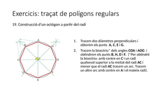 Exercicis: traçat de polígons regulars
1. Tracem dos diàmetres perpendiculars i
obtenim els punts A, C, E i G.
2. Tracem la bisectriu* dels angles COA i AOG i
obtindrem els punts B, H, D i F. (*Per obtindré
la bisectriu: amb centre en C i un radi
qualsevol superior a la meitat del radi AC i
menor que el radi AC tracem un arc. Tracem
un altre arc amb centre en A i el mateix radi).
19. Construcció d’un octògon a partir del radi
 