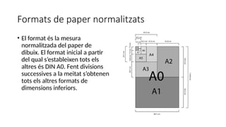 Formats de paper normalitzats
• El format és la mesura
normalitzada del paper de
dibuix. El format inicial a partir
del qual s’estableixen tots els
altres és DIN A0. Fent divisions
successives a la meitat s’obtenen
tots els altres formats de
dimensions inferiors.
 