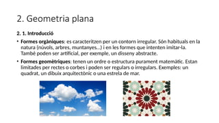2. Geometria plana
2. 1. Introducció
• Formes orgàniques: es caracteritzen per un contorn irregular. Són habituals en la
natura (núvols, arbres, muntanyes…) i en les formes que intenten imitar-la.
També poden ser artificial, per exemple, un disseny abstracte.
• Formes geomètriques: tenen un ordre o estructura purament matemàtic. Estan
limitades per rectes o corbes i poden ser regulars o irregulars. Exemples: un
quadrat, un dibuix arquitectònic o una estrela de mar.
 