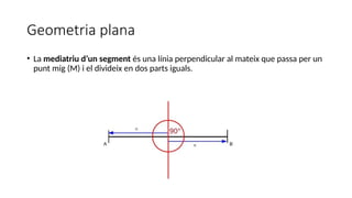 Geometria plana
• La mediatriu d’un segment és una línia perpendicular al mateix que passa per un
punt mig (M) i el divideix en dos parts iguals.
 