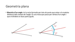 Geometria plana
• Bisectriu d’un angle: és la recta formada per tots els punts que estan a la mateixa
distància dels costats de l’angle. És una recta que passa per vèrtex d’un angle i
que el divideix en dues parts iguals.
 