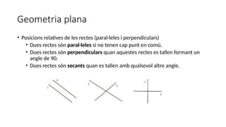 Geometria plana
• Posicions relatives de les rectes (paral·leles i perpendiculars)
• Dues rectes són paral·leles si no tenen cap punt en comú.
• Dues rectes són perpendiculars quan aquestes rectes es tallen formant un
angle de 90.
• Dues rectes són secants quan es tallen amb qualsevol altre angle.
 