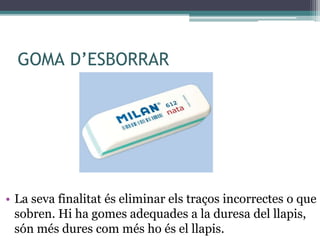 GOMA D’ESBORRAR
• La seva finalitat és eliminar els traços incorrectes o que
sobren. Hi ha gomes adequades a la duresa del llapis,
són més dures com més ho és el llapis.
 