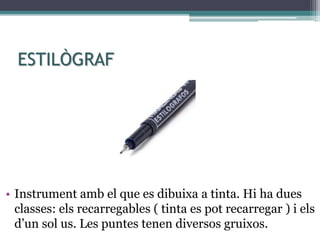 ESTILÒGRAF
• Instrument amb el que es dibuixa a tinta. Hi ha dues
classes: els recarregables ( tinta es pot recarregar ) i els
d’un sol us. Les puntes tenen diversos gruixos.
 
