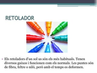 RETOLADOR
• Els retoladors d’un sol us són els més habituals. Tenen
diversos guixos i funcionen com els normals. Les puntes són
de fibra, feltre o niló, però amb el temps es deformen.
 