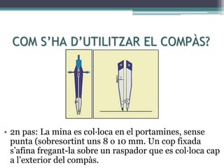 COM S’HA D’UTILITZAR EL COMPÀS?
• 2n pas: La mina es col·loca en el portamines, sense
punta (sobresortint uns 8 o 10 mm. Un cop fixada
s’afina fregant-la sobre un raspador que es col·loca cap
a l’exterior del compàs.
 