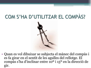 COM S’HA D’UTILITZAR EL COMPÀS?
• Quan es vol dibuixar se subjecta el mànec del compàs i
es fa girar en el sentit de les agulles del rellotge. El
compàs s’ha d’inclinar entre 10º i 15º en la direcció de
gir.
 