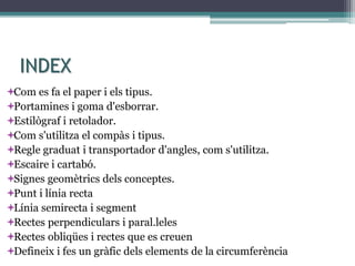 INDEX
Com es fa el paper i els tipus.
Portamines i goma d'esborrar.
Estilògraf i retolador.
Com s'utilitza el compàs i tipus.
Regle graduat i transportador d'angles, com s'utilitza.
Escaire i cartabó.
Signes geomètrics dels conceptes.
Punt i línia recta
Línia semirecta i segment
Rectes perpendiculars i paral.leles
Rectes obliqües i rectes que es creuen
Defineix i fes un gràfic dels elements de la circumferència
 