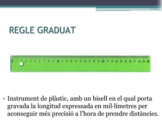 REGLE GRADUAT
• Instrument de plàstic, amb un bisell en el qual porta
gravada la longitud expressada en mil·límetres per
aconseguir més precisió a l’hora de prendre distàncies.
 