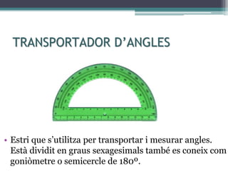 TRANSPORTADOR D’ANGLES
• Estri que s’utilitza per transportar i mesurar angles.
Està dividit en graus sexagesimals també es coneix com
goniòmetre o semicercle de 180º.
 